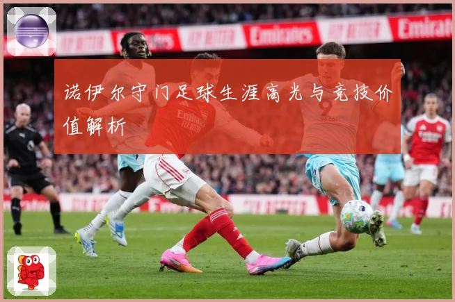 诺伊尔守门足球生涯高光与竞技价值解析