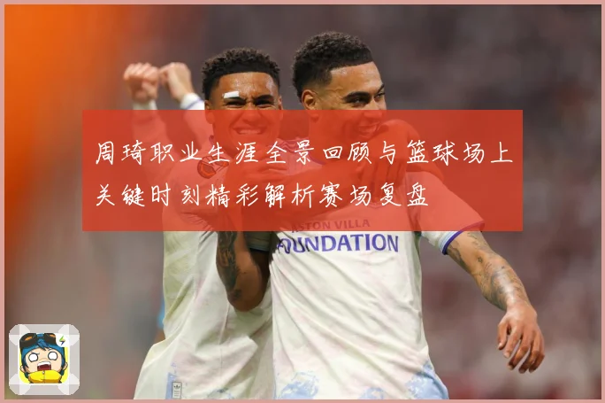 周琦职业生涯全景回顾与篮球场上关键时刻精彩解析赛场复盘