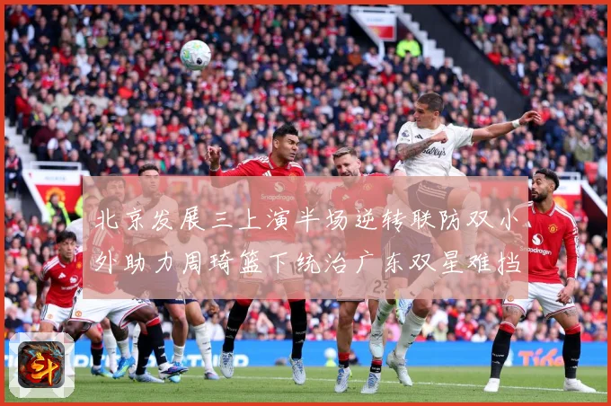 北京发展三上演半场逆转联防双小外助力周琦篮下统治广东双星难挡赛场复盘