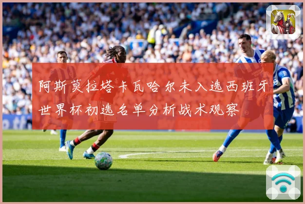 阿斯莫拉塔卡瓦哈尔未入选西班牙世界杯初选名单分析战术观察