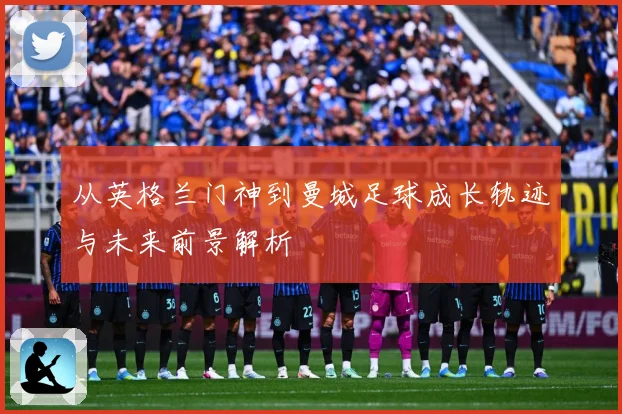从英格兰门神到曼城足球成长轨迹与未来前景解析