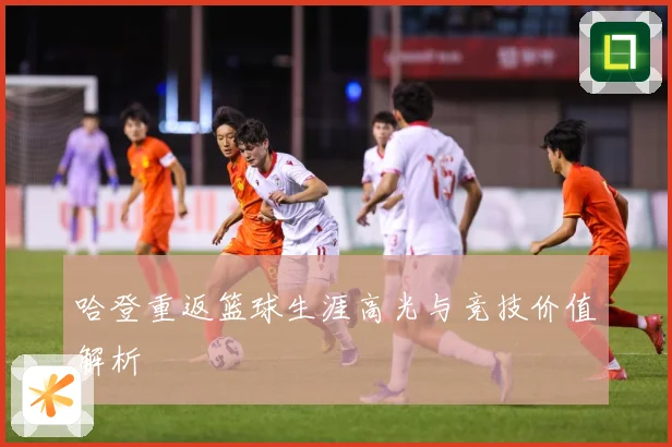 哈登重返篮球生涯高光与竞技价值解析