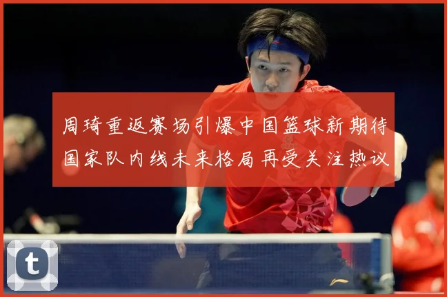 周琦重返赛场引爆中国篮球新期待国家队内线未来格局再受关注热议解析