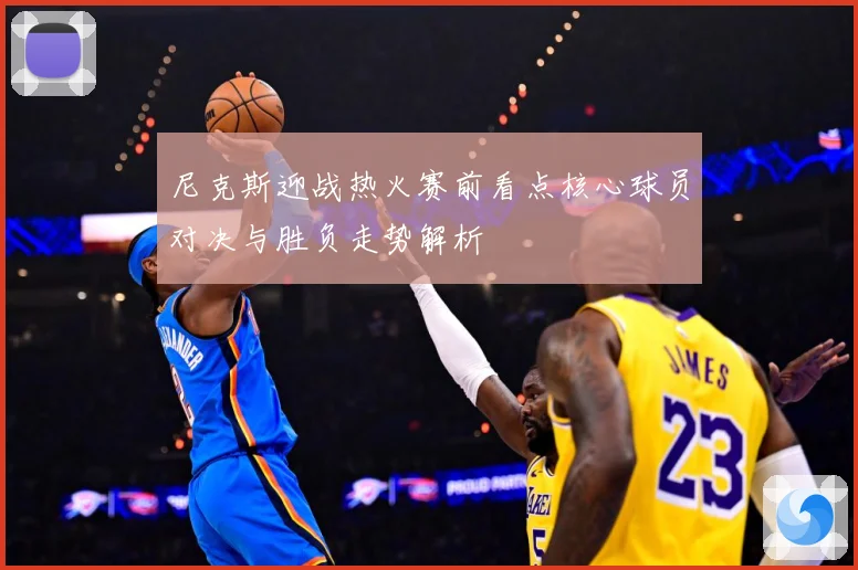 尼克斯迎战热火赛前看点核心球员对决与胜负走势解析