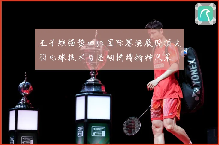 王子维强势回归国际赛场展现顶尖羽毛球技术与坚韧拼搏精神风采
