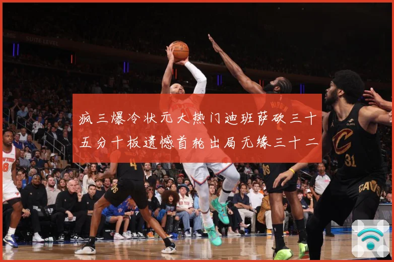 疯三爆冷状元大热门迪班萨砍三十五分十板遗憾首轮出局无缘三十二赛场复盘